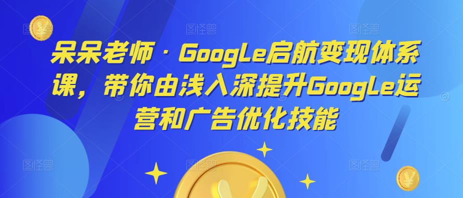 呆呆老师·Google启航变现体系课，带你由浅入深提升Google运营和广告优化技能-iTZL项目网