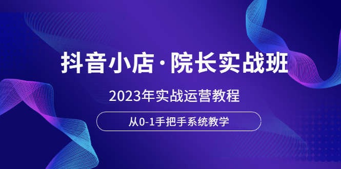 （6031期）抖音小店·院长实战班，2023年实战运营教程，从0-1手把手系统教学-iTZL项目网