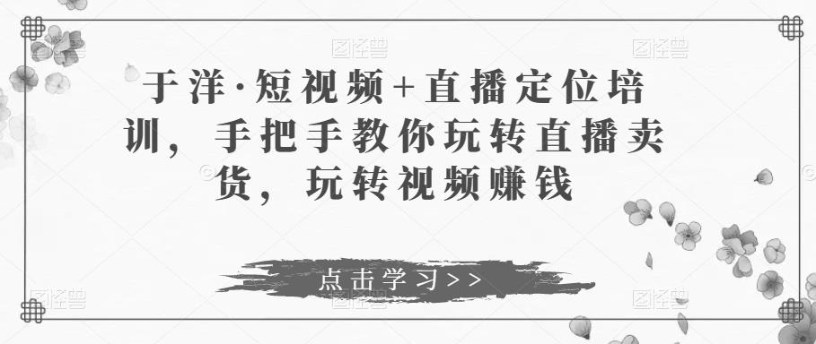 于洋·短视频+直播定位培训，手把手教你玩转直播卖货，玩转视频赚钱-iTZL项目网