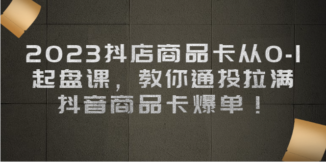 （6808期）2023抖店商品卡从0-1 起盘课，教你通投拉满，抖音商品卡爆单！-iTZL项目网