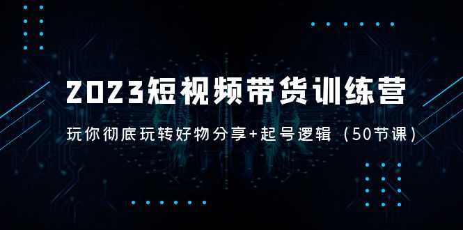 （5071期）2023短视频带货训练营：带你彻底玩转好物分享+起号逻辑（50节课）-iTZL项目网