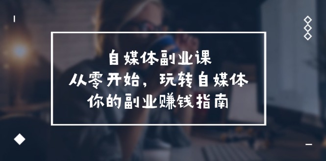 （11725期）自媒体-副业课，从0开始，玩转自媒体——你的副业赚钱指南（58节课）-iTZL项目网