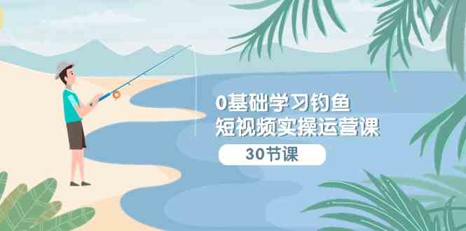 （9672期）0基础学习钓鱼短视频实操运营课：认知篇/定位篇/工具篇/内容篇/运营篇-iTZL项目网