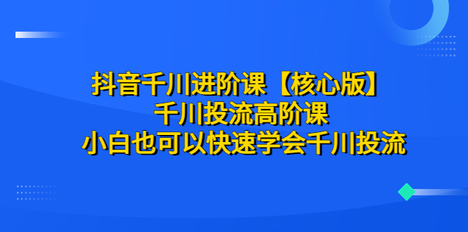 （6504期）抖音千川进阶课【核心版】 千川投流高阶课 小白也可以快速学会千川投流-iTZL项目网