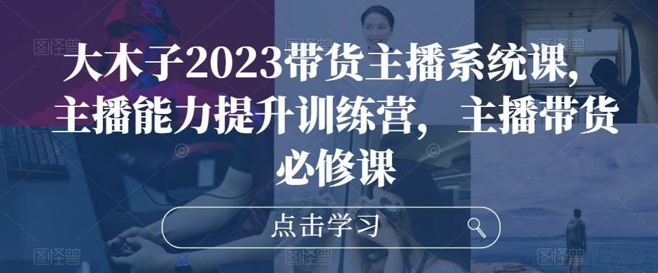 大木子2023带货主播系统课，主播能力提升训练营，主播带货必修课-iTZL项目网