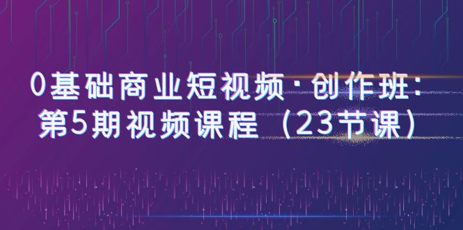 （6128期）0基础商业短视频·创作班：第5期视频课程（23节课）-iTZL项目网