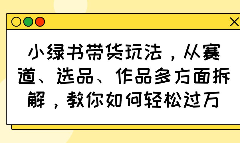 （14537期）小绿书带货玩法，从赛道、选品、作品多方面拆解，教你如何轻松过万-iTZL项目网